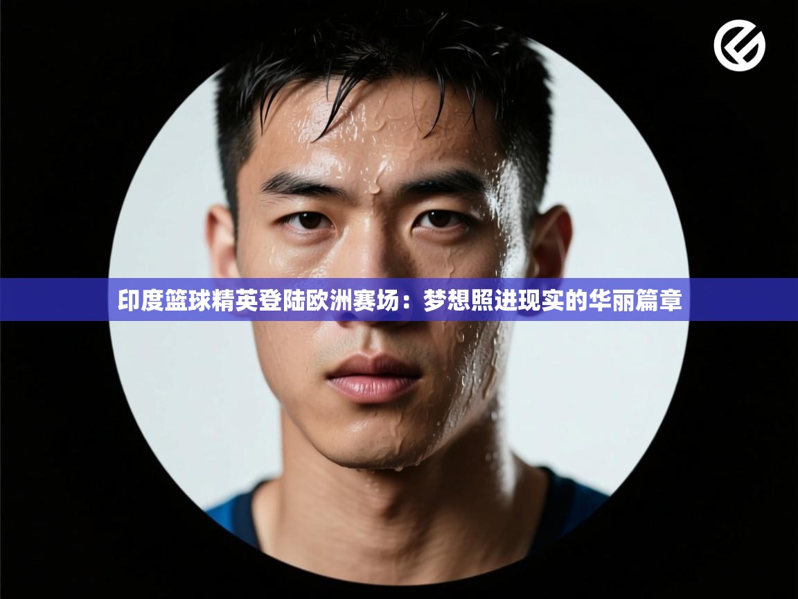 印度篮球精英登陆欧洲赛场：梦想照进现实的华丽篇章